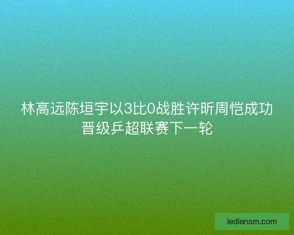林高远陈垣宇以3比0战胜许昕周恺成功晋级乒超联赛下一轮