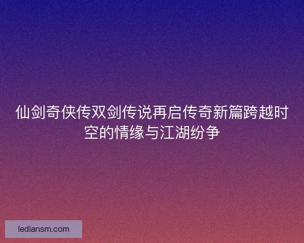 仙剑奇侠传双剑传说再启传奇新篇跨越时空的情缘与江湖纷争