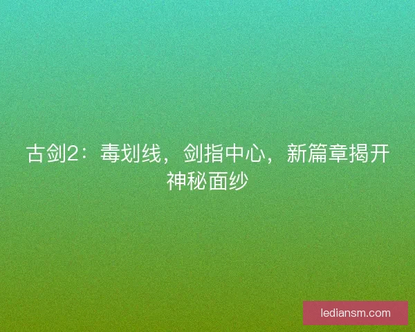 古剑2：毒划线，剑指中心，新篇章揭开神秘面纱