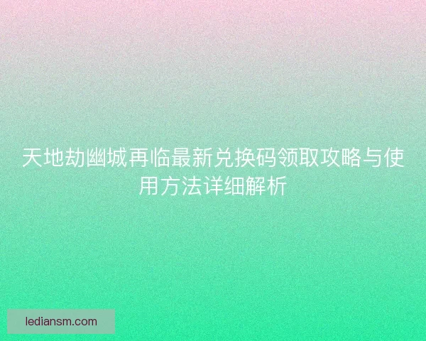 天地劫幽城再临最新兑换码领取攻略与使用方法详细解析