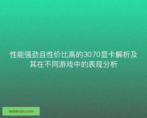 性能强劲且性价比高的3070显卡解析及其在不同游戏中的表现分析