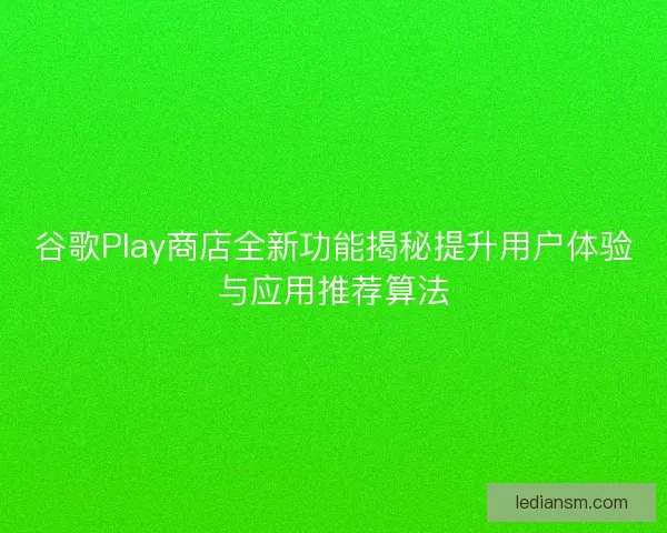 谷歌Play商店全新功能揭秘提升用户体验与应用推荐算法