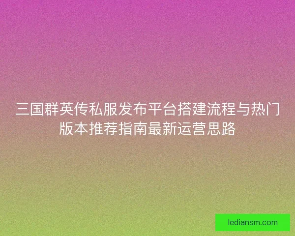 三国群英传私服发布平台搭建流程与热门版本推荐指南最新运营思路 三国群英传私服发布平台搭建流程与热门版本推荐指南最新运营思路