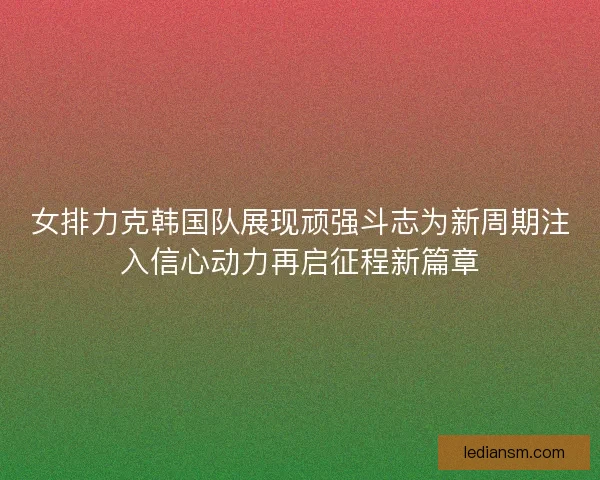 女排力克韩国队展现顽强斗志为新周期注入信心动力再启征程新篇章