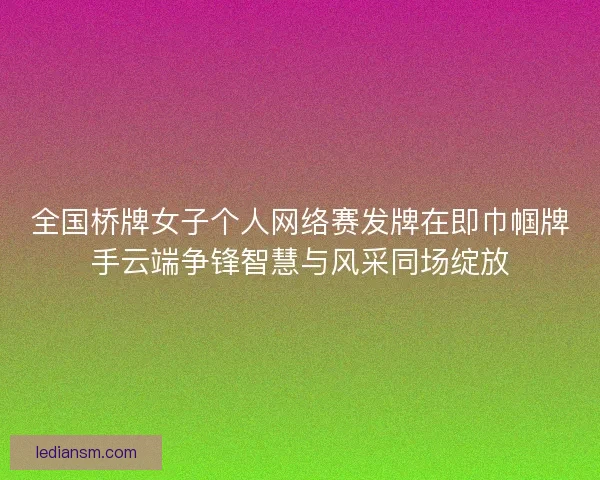 全国桥牌女子个人网络赛发牌在即巾帼牌手云端争锋智慧与风采同场绽放