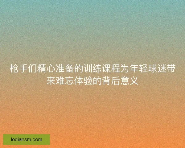 枪手们精心准备的训练课程为年轻球迷带来难忘体验的背后意义