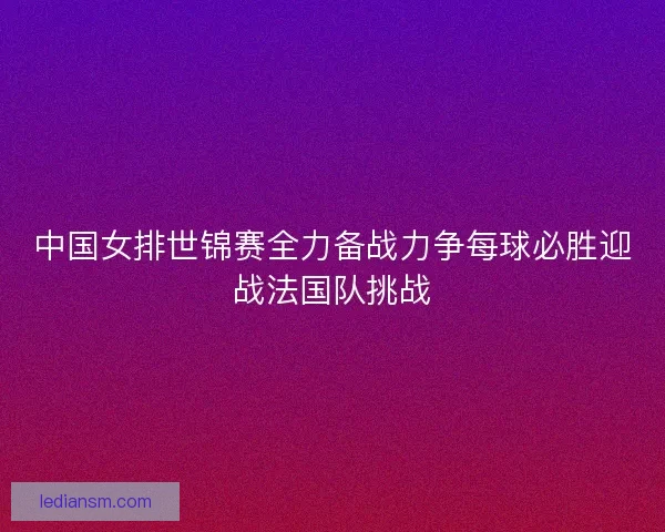 中国女排世锦赛全力备战力争每球必胜迎战法国队挑战 中国女排世锦赛全力备战力争每球必胜迎战法国队挑战