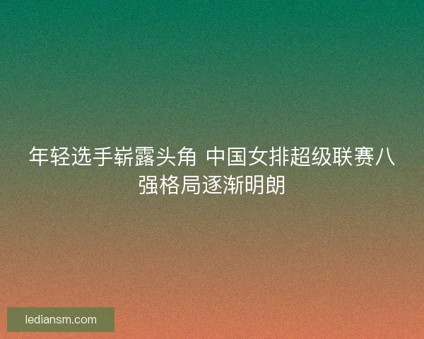 年轻选手崭露头角 中国女排超级联赛八强格局逐渐明朗