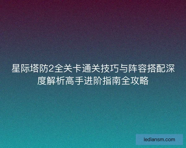 星际塔防2全关卡通关技巧与阵容搭配深度解析高手进阶指南全攻略