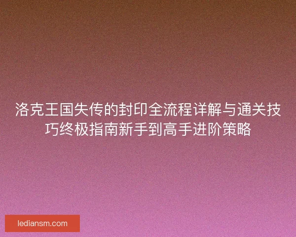 洛克王国失传的封印全流程详解与通关技巧终极指南新手到高手进阶策略