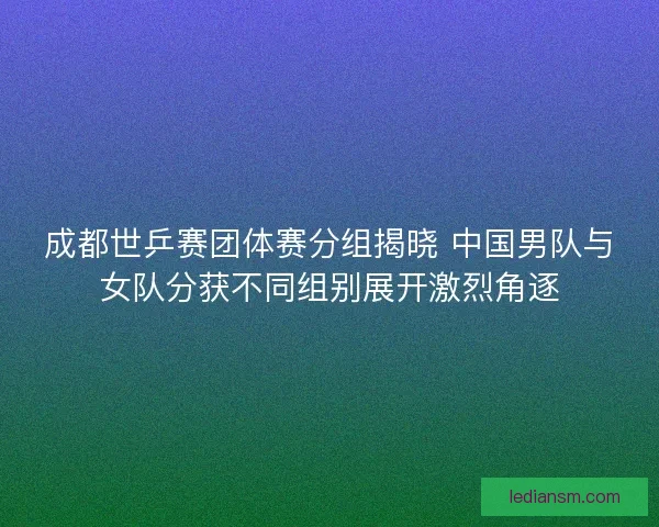 成都世乒赛团体赛分组揭晓 中国男队与女队分获不同组别展开激烈角逐 成都世乒赛团体赛分组揭晓 中国男队与女队分获不同组别展开激烈角逐