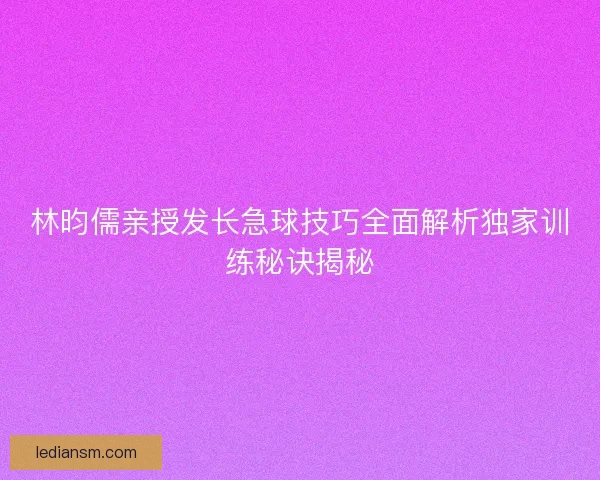 林昀儒亲授发长急球技巧全面解析独家训练秘诀揭秘 林昀儒亲授发长急球技巧全面解析独家训练秘诀揭秘