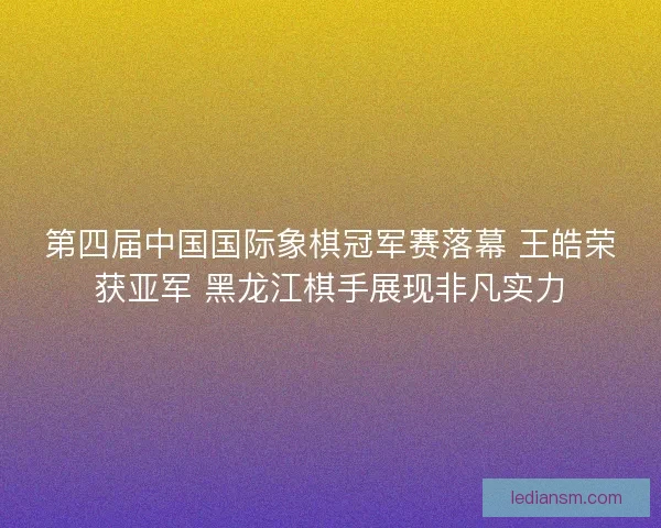 第四届中国国际象棋冠军赛落幕 王皓荣获亚军 黑龙江棋手展现非凡实力 第四届中国国际象棋冠军赛落幕 王皓荣获亚军 黑龙江棋手展现非凡实力