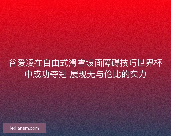 谷爱凌在自由式滑雪坡面障碍技巧世界杯中成功夺冠 展现无与伦比的实力 谷爱凌在自由式滑雪坡面障碍技巧世界杯中成功夺冠 展现无与伦比的实力