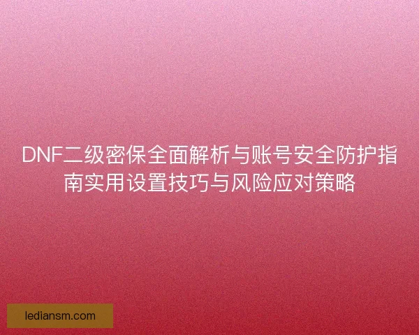 DNF二级密保全面解析与账号安全防护指南实用设置技巧与风险应对策略