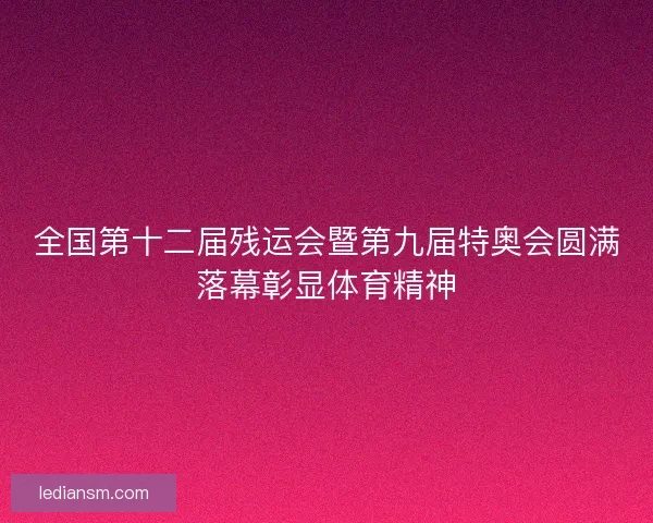 全国第十二届残运会暨第九届特奥会圆满落幕彰显体育精神 全国第十二届残运会暨第九届特奥会圆满落幕彰显体育精神