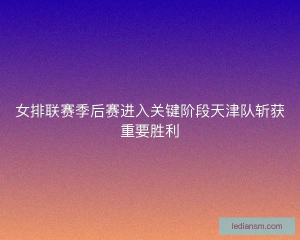 女排联赛季后赛进入关键阶段天津队斩获重要胜利 女排联赛季后赛进入关键阶段天津队斩获重要胜利