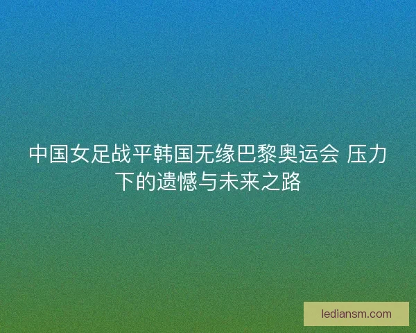 中国女足战平韩国无缘巴黎奥运会 压力下的遗憾与未来之路