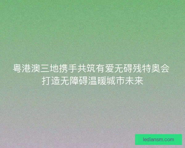 粤港澳三地携手共筑有爱无碍残特奥会 打造无障碍温暖城市未来