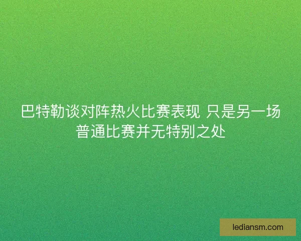 巴特勒谈对阵热火比赛表现 只是另一场普通比赛并无特别之处