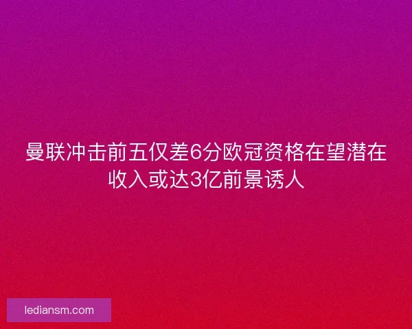 曼联冲击前五仅差6分欧冠资格在望潜在收入或达3亿前景诱人