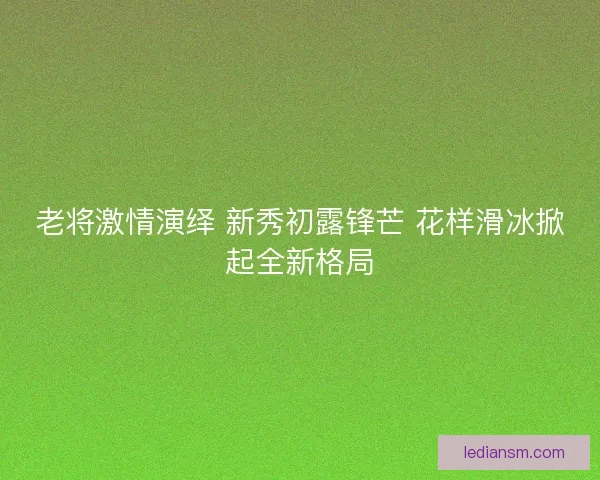 老将激情演绎 新秀初露锋芒 花样滑冰掀起全新格局