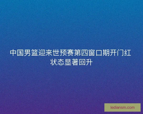 中国男篮迎来世预赛第四窗口期开门红 状态显著回升