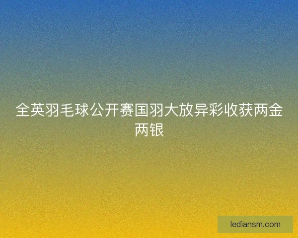 全英羽毛球公开赛国羽大放异彩收获两金两银 全英羽毛球公开赛国羽大放异彩收获两金两银