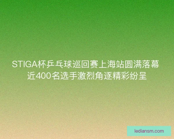 STIGA杯乒乓球巡回赛上海站圆满落幕 近400名选手激烈角逐精彩纷呈