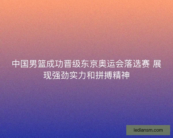 中国男篮成功晋级东京奥运会落选赛 展现强劲实力和拼搏精神 中国男篮成功晋级东京奥运会落选赛 展现强劲实力和拼搏精神