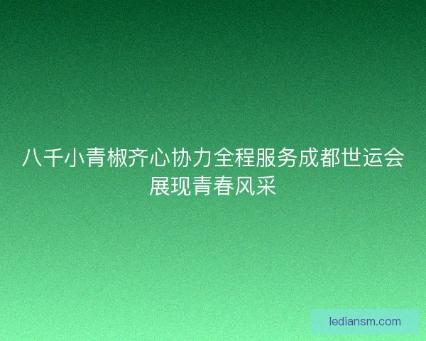 八千小青椒齐心协力全程服务成都世运会展现青春风采 八千小青椒齐心协力全程服务成都世运会展现青春风采