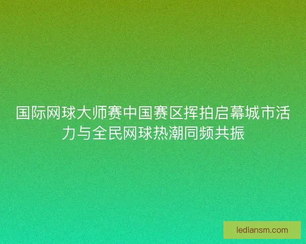 国际网球大师赛中国赛区挥拍启幕城市活力与全民网球热潮同频共振 国际网球大师赛中国赛区挥拍启幕城市活力与全民网球热潮同频共振