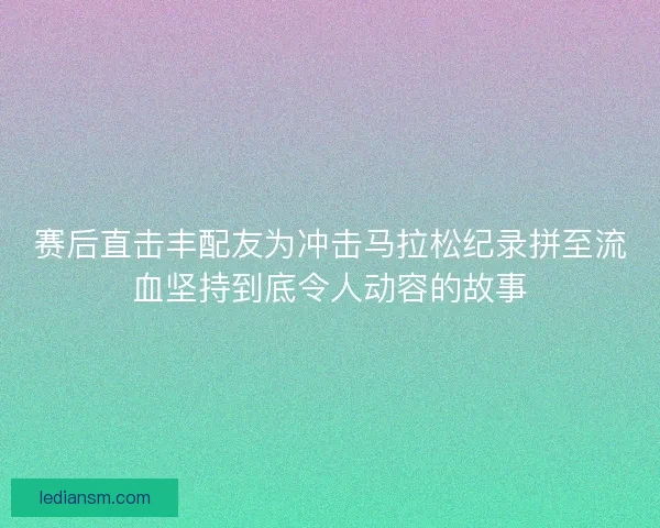 赛后直击丰配友为冲击马拉松纪录拼至流血坚持到底令人动容的故事 赛后直击丰配友为冲击马拉松纪录拼至流血坚持到底令人动容的故事
